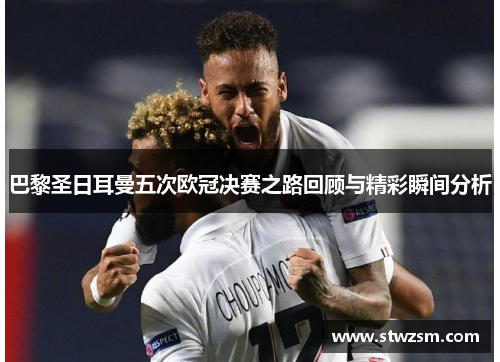 巴黎圣日耳曼五次欧冠决赛之路回顾与精彩瞬间分析