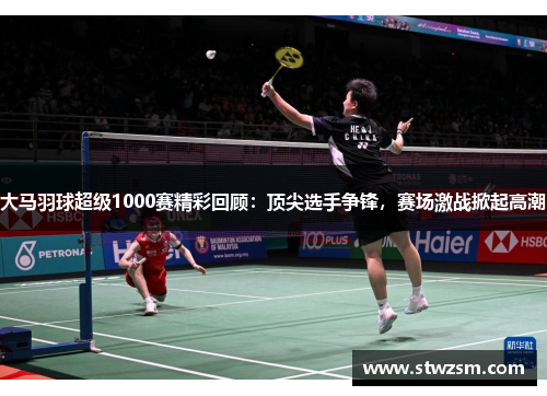 大马羽球超级1000赛精彩回顾：顶尖选手争锋，赛场激战掀起高潮