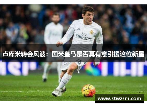 卢库米转会风波：国米皇马是否真有意引援这位新星