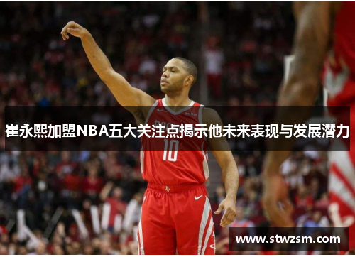 崔永熙加盟NBA五大关注点揭示他未来表现与发展潜力