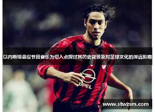 以内斯塔退役节目音乐为切入点探讨其历史背景及对足球文化的深远影响