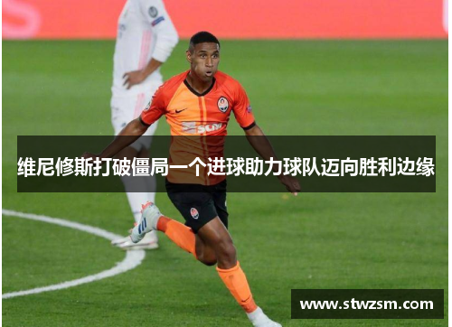 维尼修斯打破僵局一个进球助力球队迈向胜利边缘