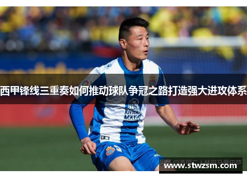 西甲锋线三重奏如何推动球队争冠之路打造强大进攻体系 西甲锋线三重奏如何推动球队争冠之路打造强大进攻体系