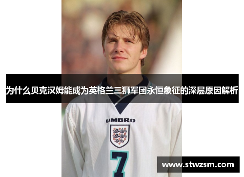 为什么贝克汉姆能成为英格兰三狮军团永恒象征的深层原因解析